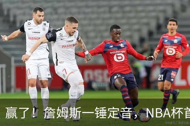 赢了！詹姆斯一锤定音，NBA杯首胜……