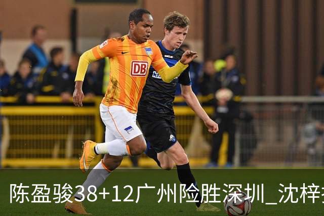 陈盈骏38+12广州险胜深圳 沈梓捷19分周鹏11分